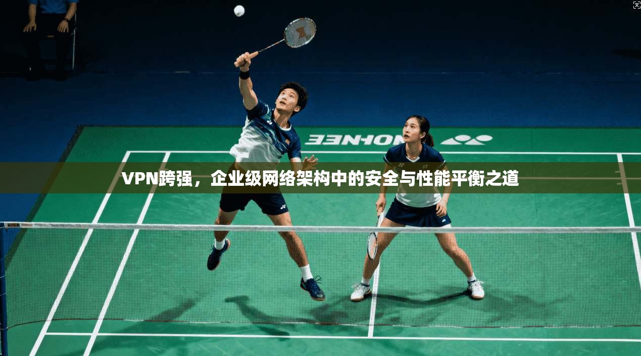 VPN跨强，企业级网络架构中的安全与性能平衡之道