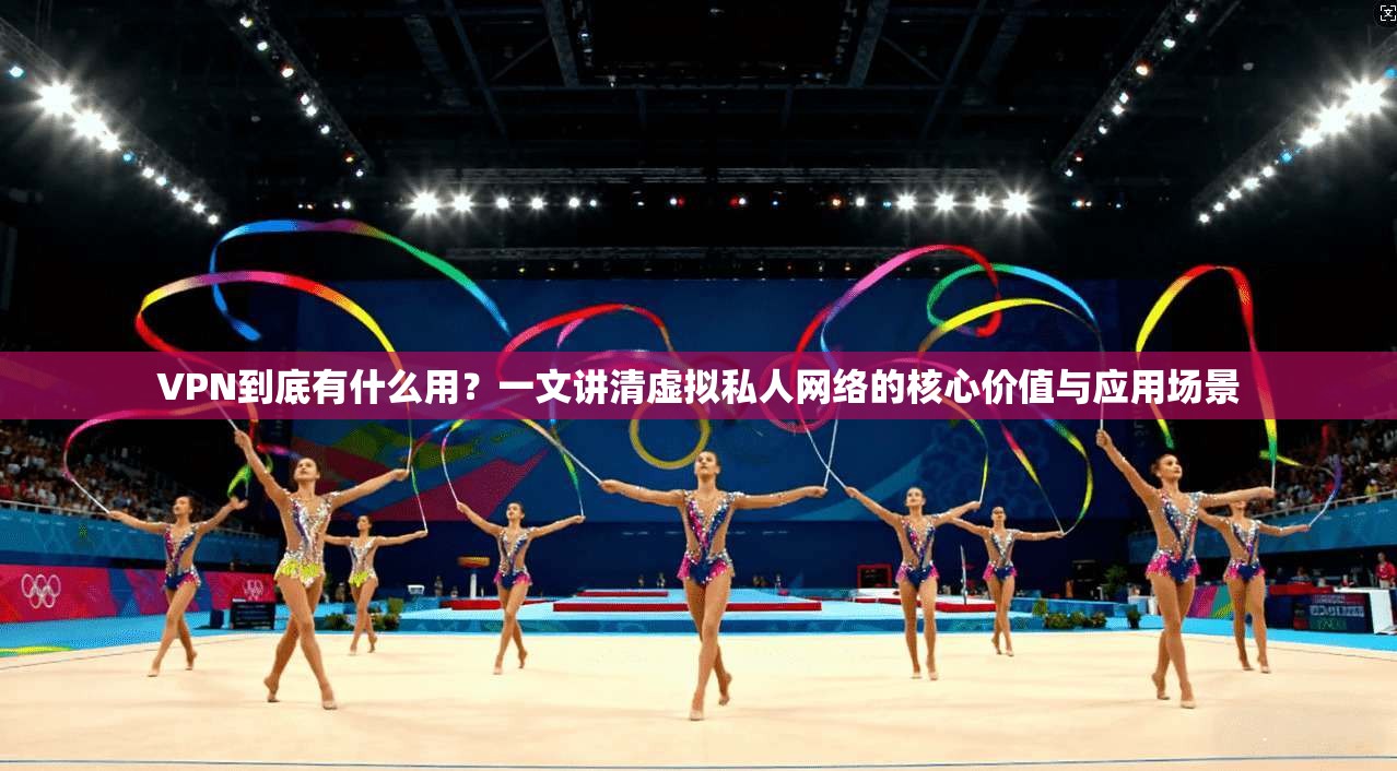 VPN到底有什么用？一文讲清虚拟私人网络的核心价值与应用场景