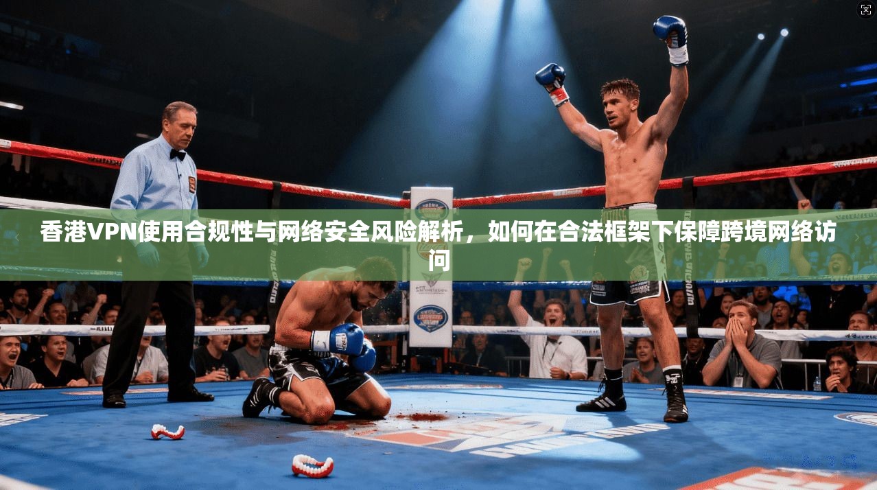 香港VPN使用合规性与网络安全风险解析，如何在合法框架下保障跨境网络访问