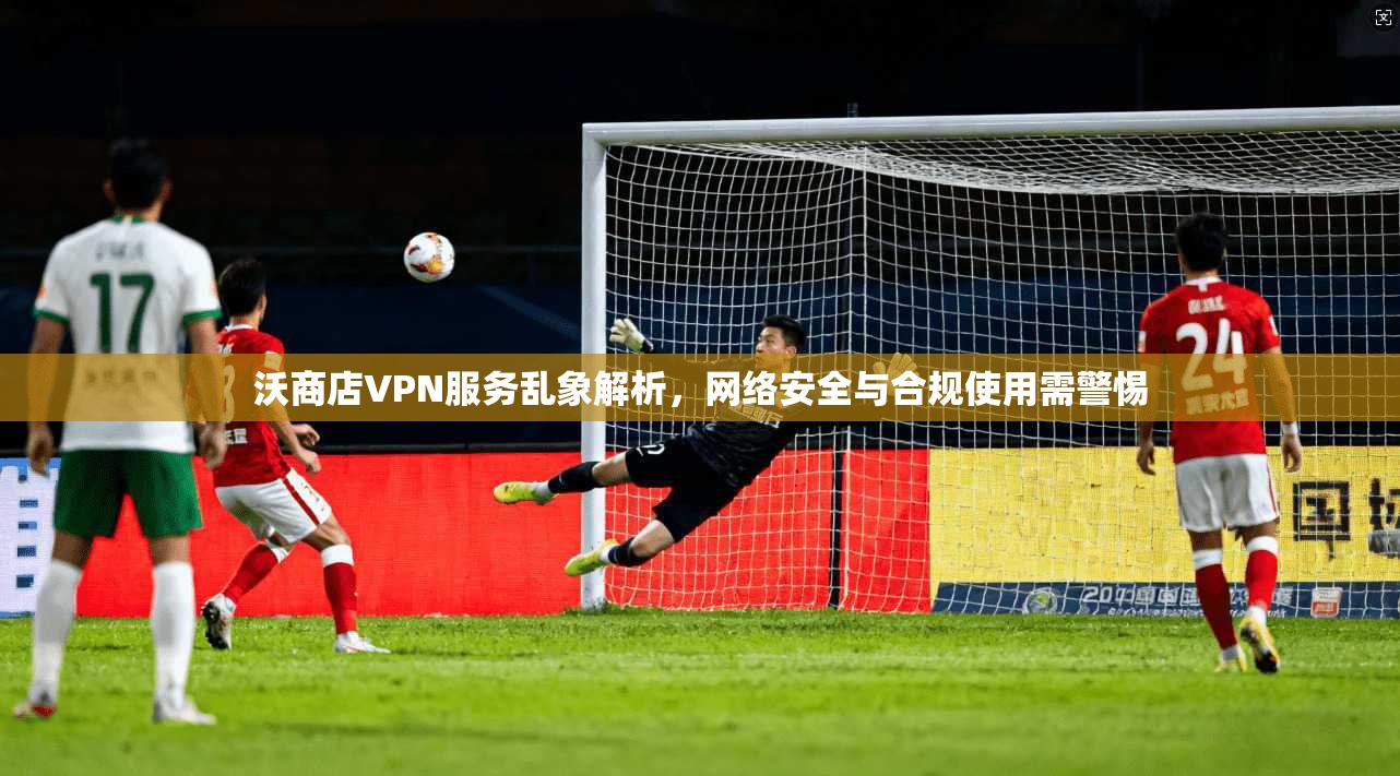 沃商店VPN服务乱象解析，网络安全与合规使用需警惕