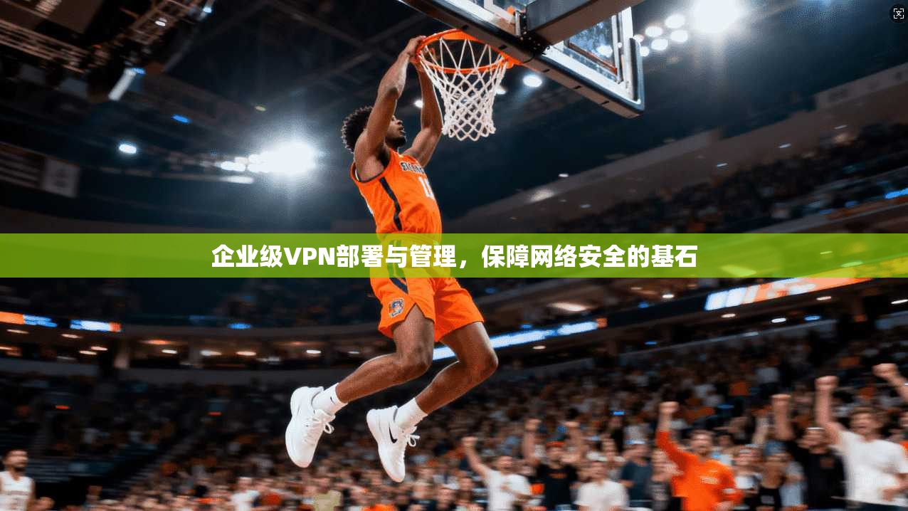 企业级VPN部署与管理，保障网络安全的基石