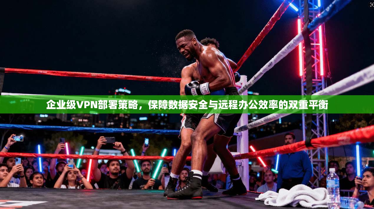 企业级VPN部署策略，保障数据安全与远程办公效率的双重平衡