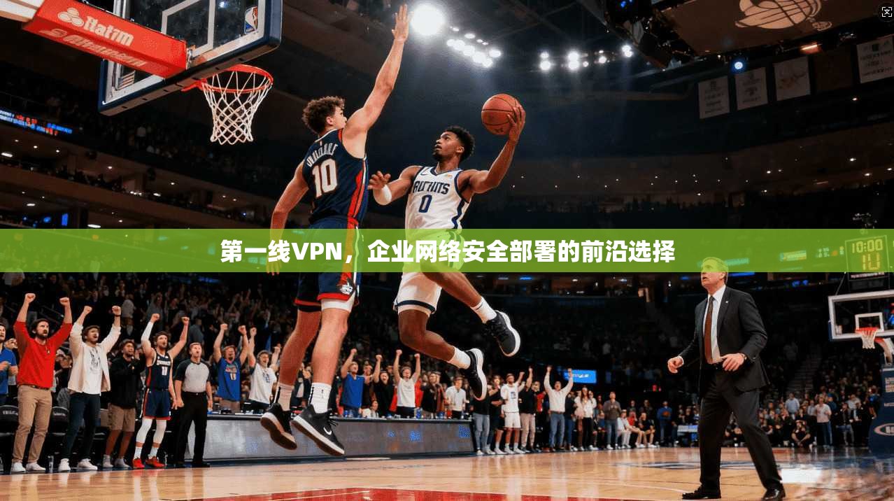 第一线VPN，企业网络安全部署的前沿选择