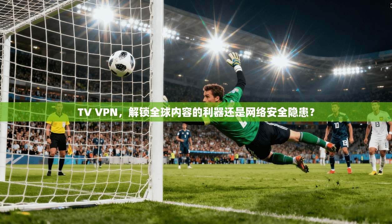 TV VPN，解锁全球内容的利器还是网络安全隐患？