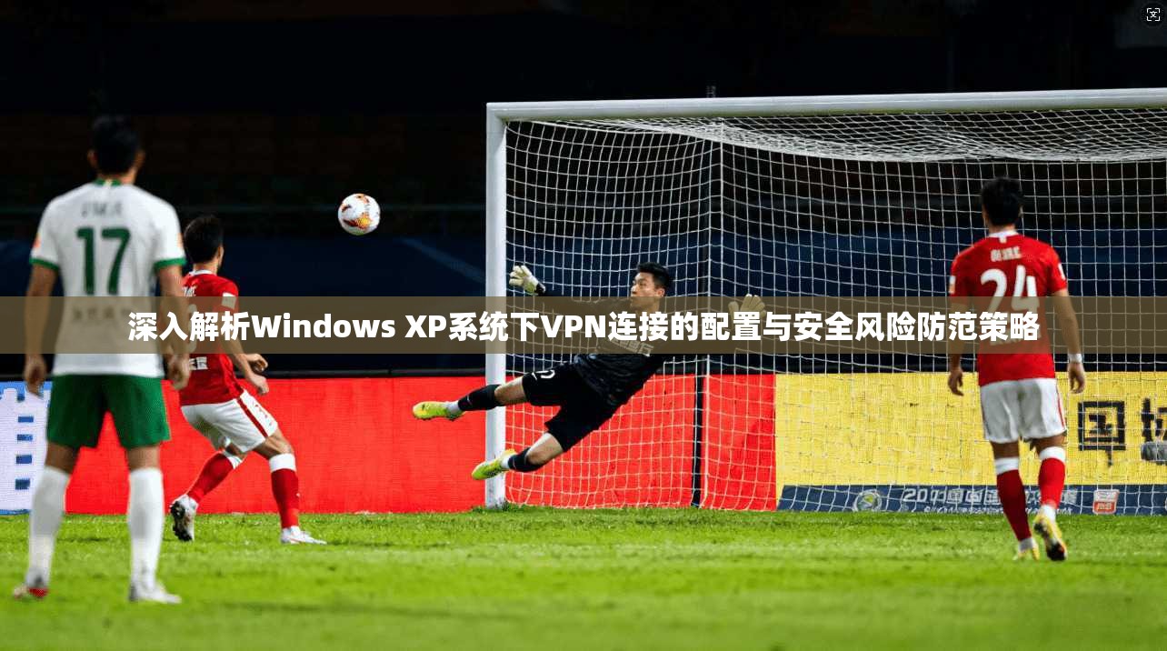 深入解析Windows XP系统下VPN连接的配置与安全风险防范策略