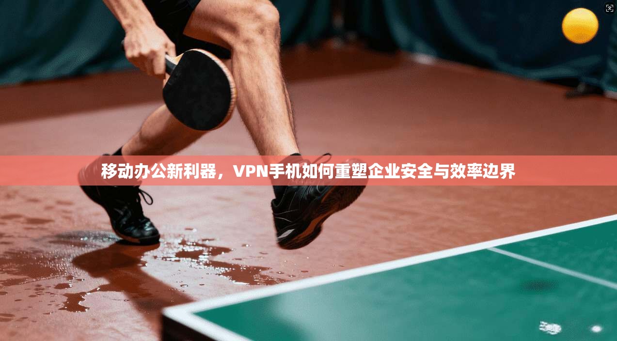 移动办公新利器，VPN手机如何重塑企业安全与效率边界
