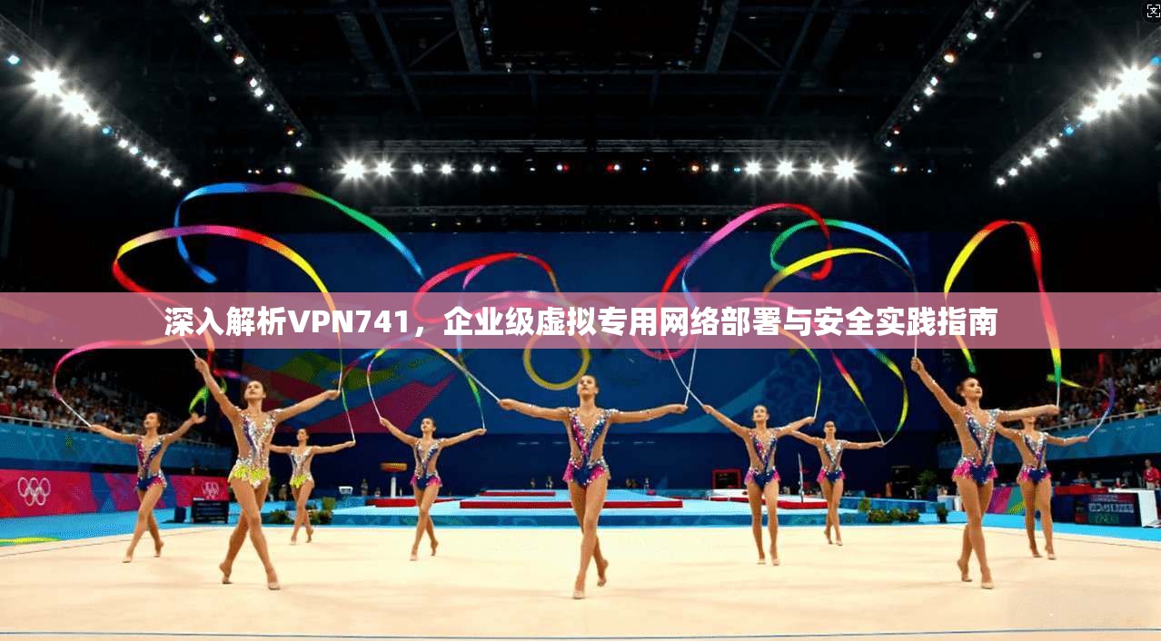 深入解析VPN741，企业级虚拟专用网络部署与安全实践指南