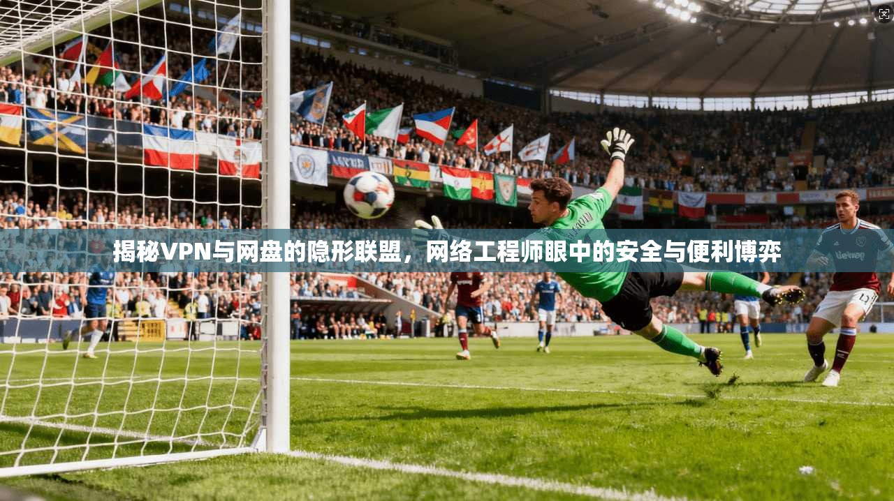 揭秘VPN与网盘的隐形联盟，网络工程师眼中的安全与便利博弈