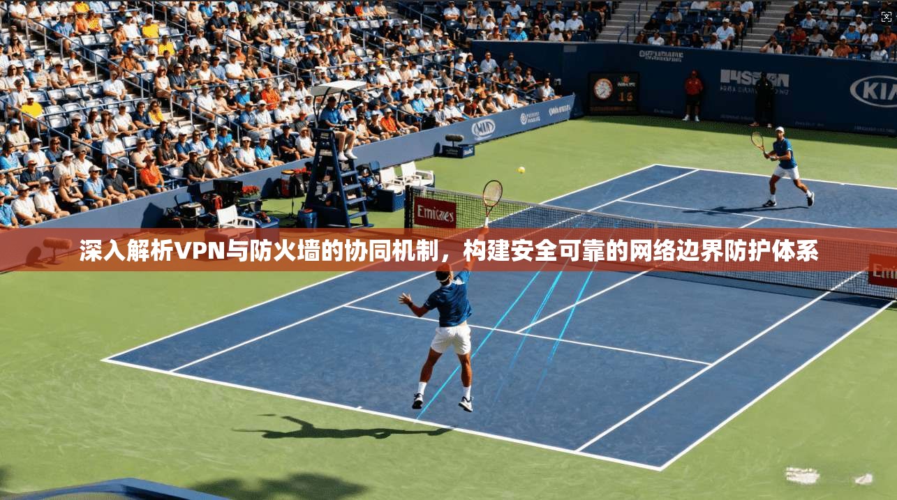 深入解析VPN与防火墙的协同机制，构建安全可靠的网络边界防护体系