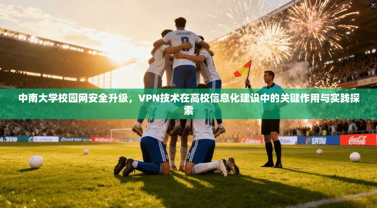 中南大学校园网安全升级，VPN技术在高校信息化建设中的关键作用与实践探索
