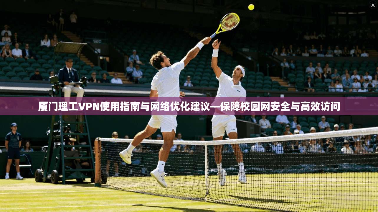 厦门理工VPN使用指南与网络优化建议—保障校园网安全与高效访问