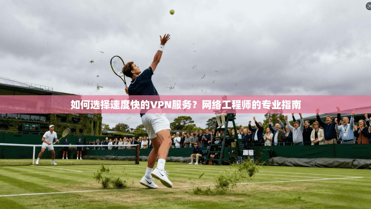 如何选择速度快的VPN服务?网络工程师的专业指南