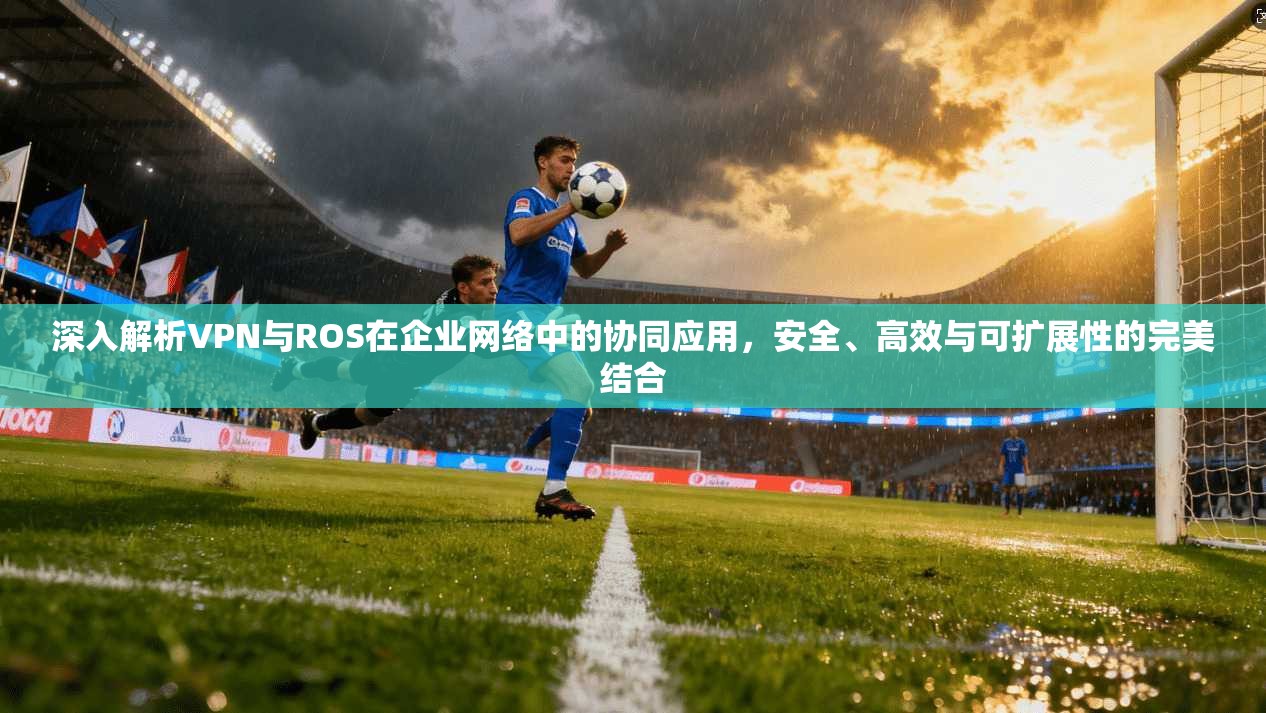 深入解析VPN与ROS在企业网络中的协同应用，安全、高效与可扩展性的完美结合