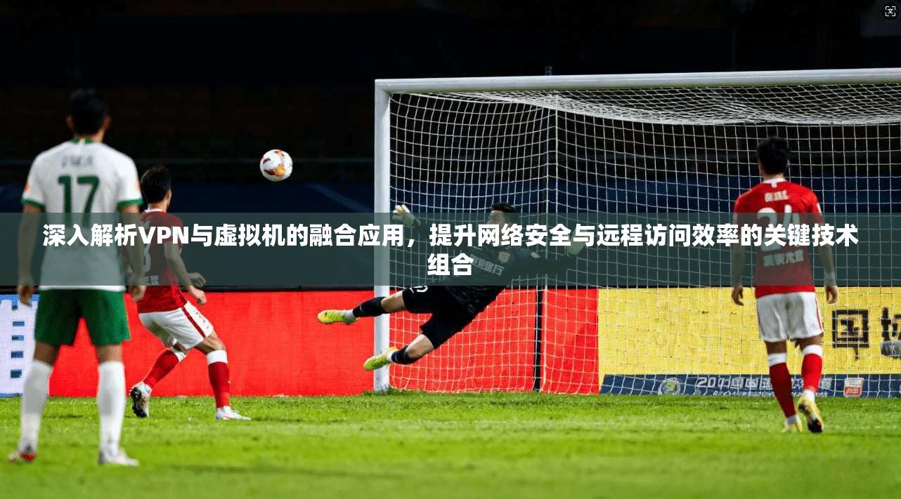 深入解析VPN与虚拟机的融合应用，提升网络安全与远程访问效率的关键技术组合