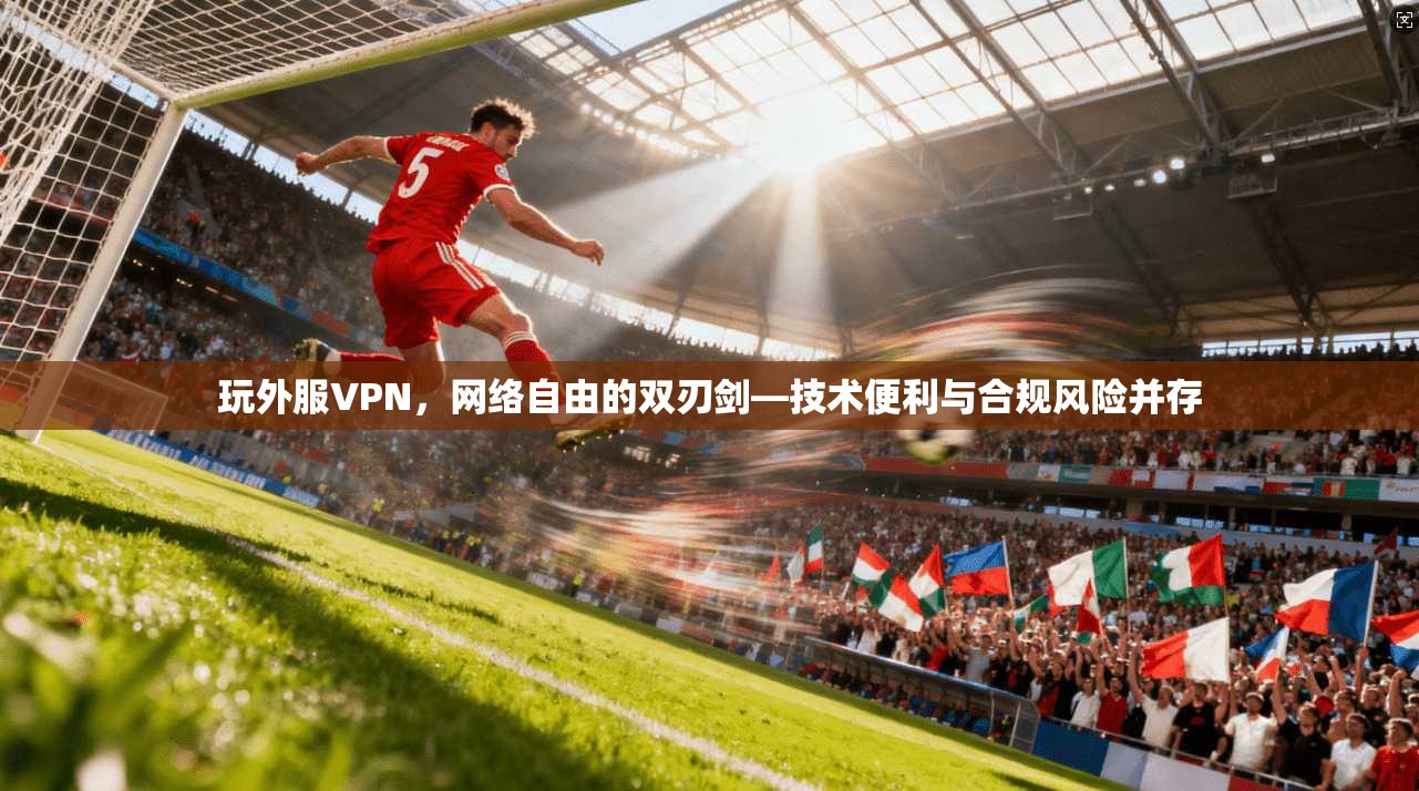 玩外服VPN,网络自由的双刃剑—技术便利与合规风险并存