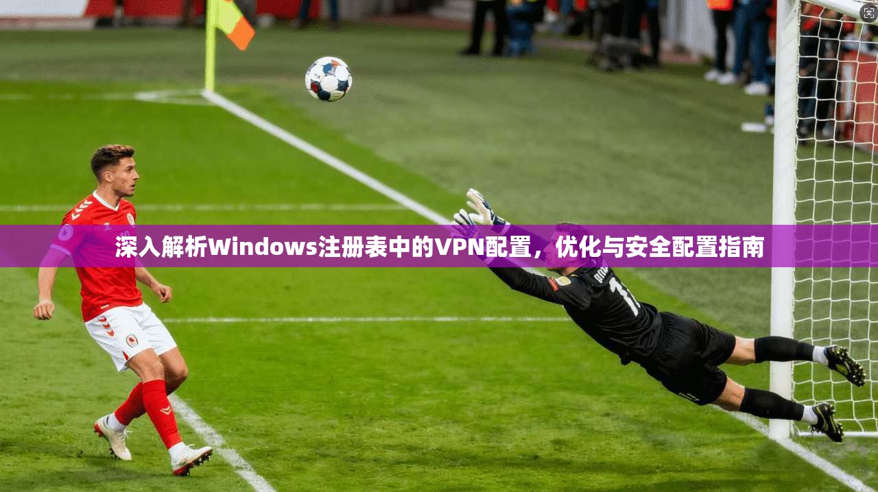 深入解析Windows注册表中的VPN配置，优化与安全配置指南