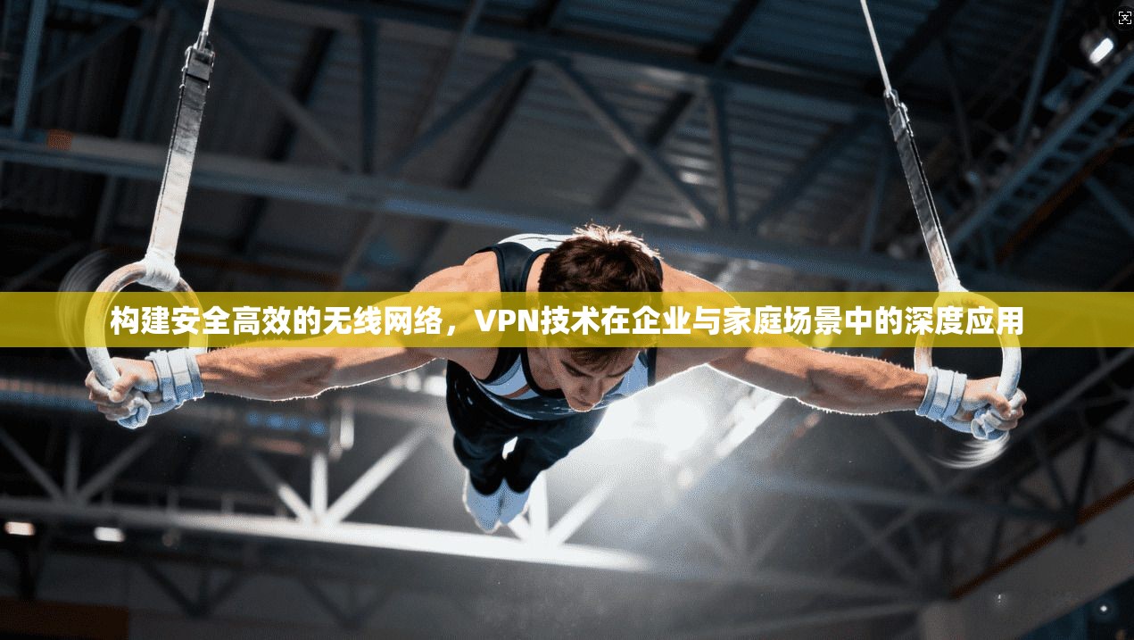 构建安全高效的无线网络，VPN技术在企业与家庭场景中的深度应用