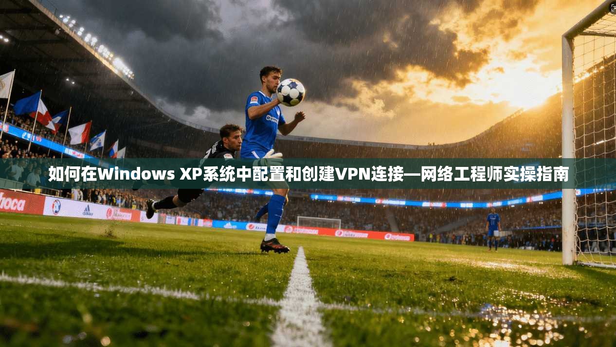如何在Windows XP系统中配置和创建VPN连接—网络工程师实操指南