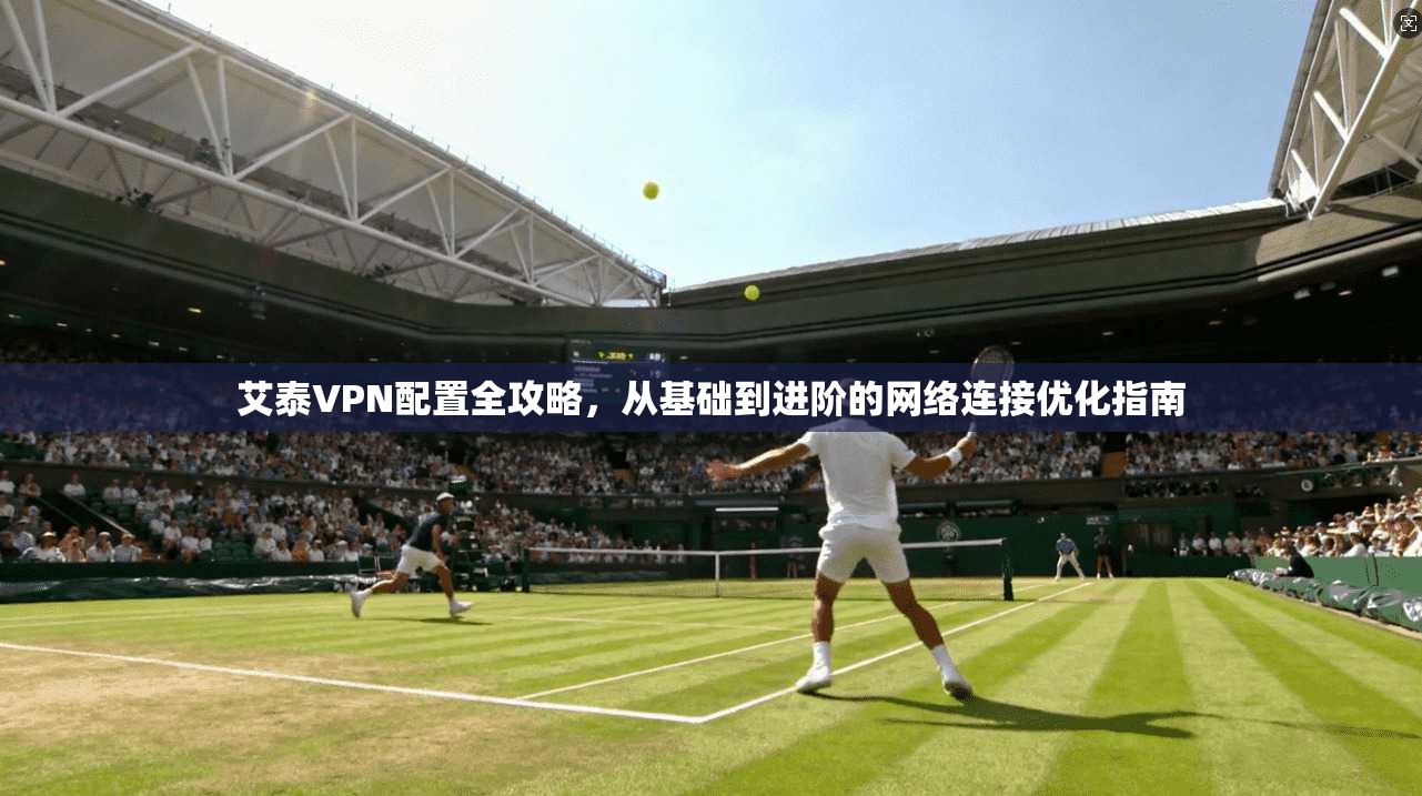 艾泰VPN配置全攻略，从基础到进阶的网络连接优化指南