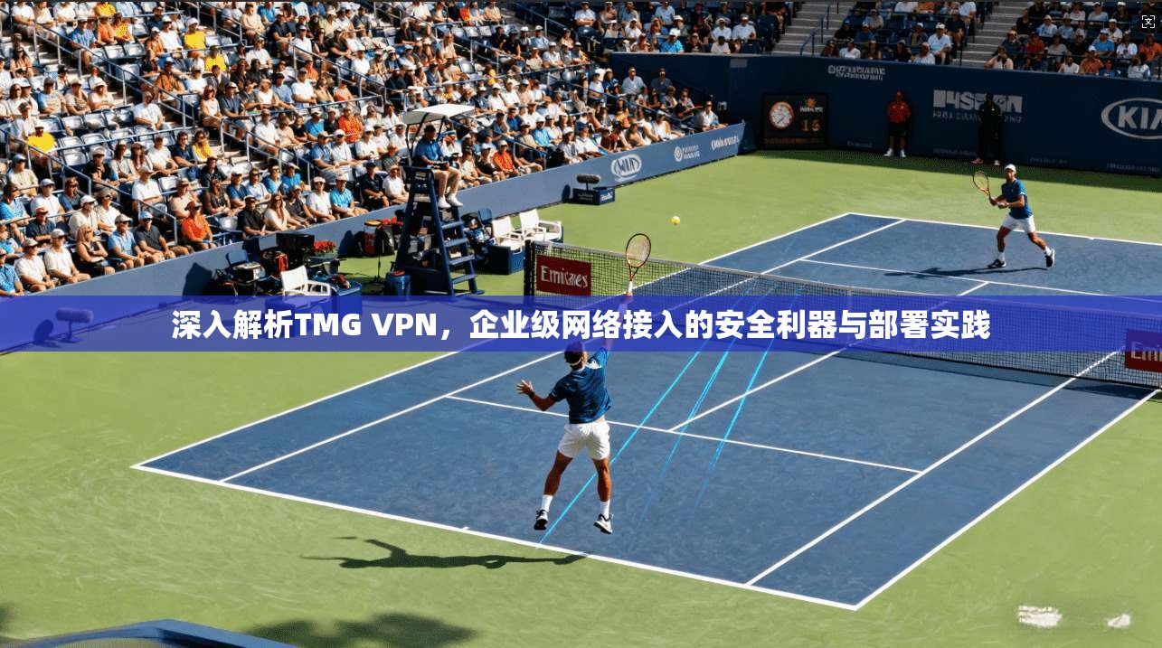 深入解析TMG VPN,企业级网络接入的安全利器与部署实践