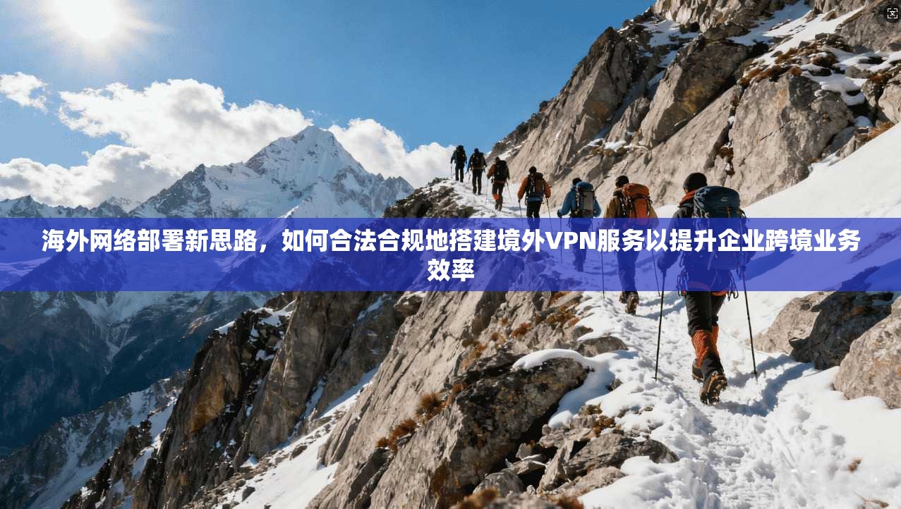 海外网络部署新思路,如何合法合规地搭建境外VPN服务以提升企业跨境业务效率