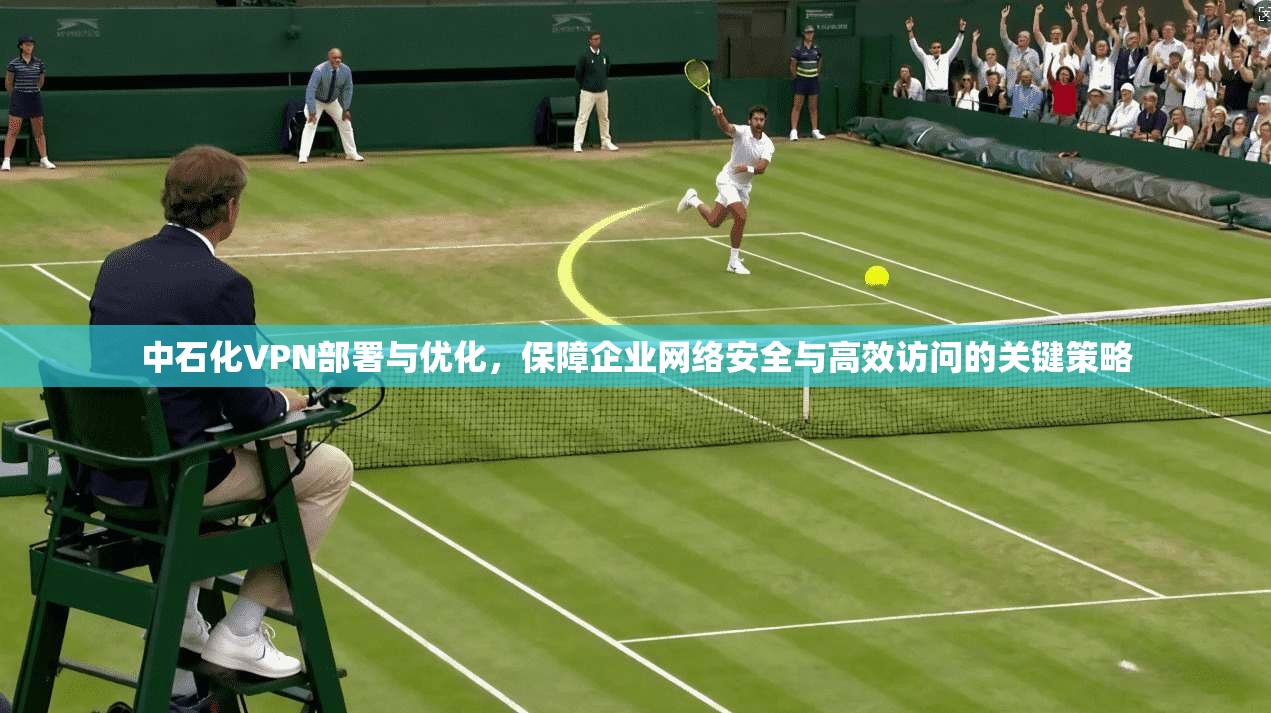 中石化VPN部署与优化,保障企业网络安全与高效访问的关键策略