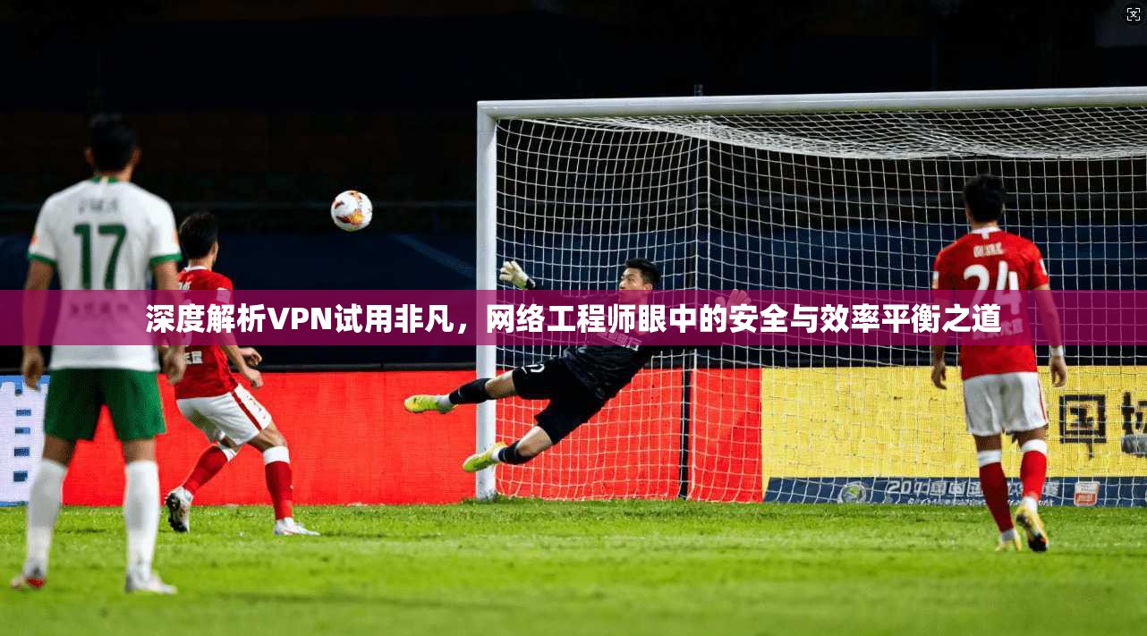 深度解析VPN试用非凡，网络工程师眼中的安全与效率平衡之道