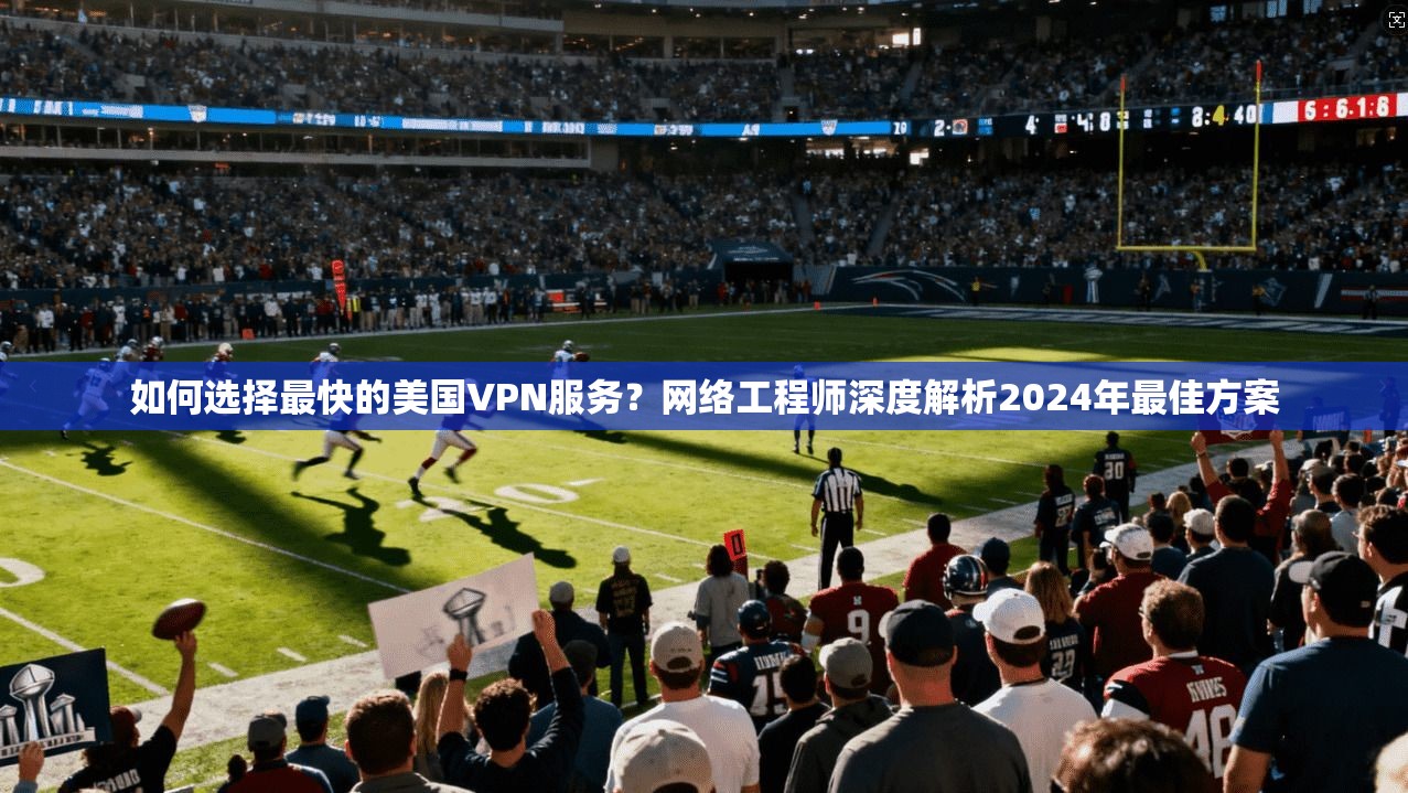 如何选择最快的美国VPN服务？网络工程师深度解析2024年最佳方案