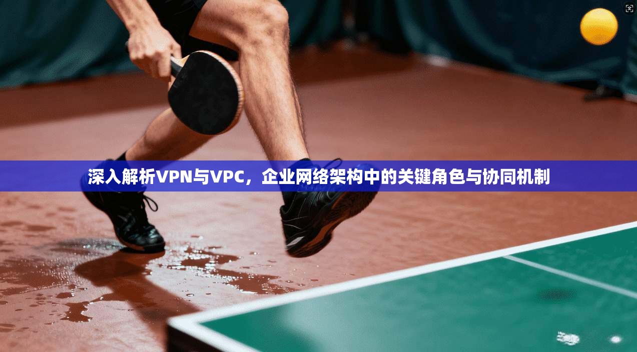 深入解析VPN与VPC，企业网络架构中的关键角色与协同机制