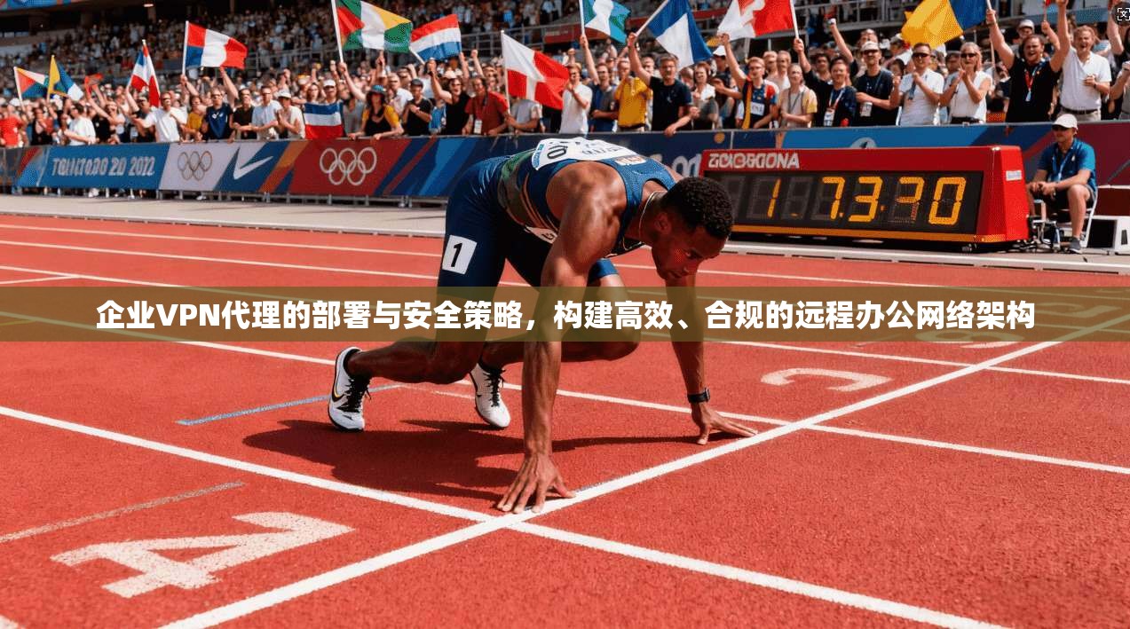 企业VPN代理的部署与安全策略，构建高效、合规的远程办公网络架构