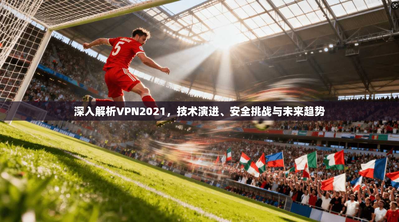 深入解析VPN2021，技术演进、安全挑战与未来趋势
