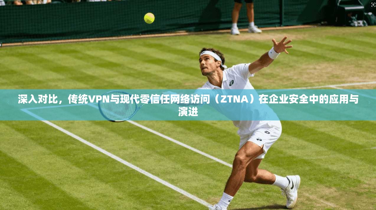 深入对比，传统VPN与现代零信任网络访问（ZTNA）在企业安全中的应用与演进