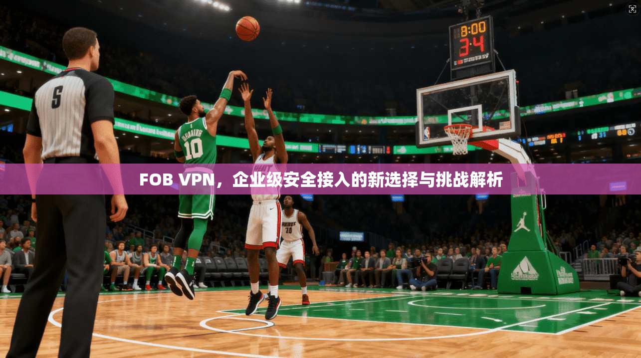FOB VPN，企业级安全接入的新选择与挑战解析