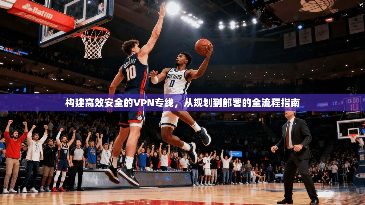 构建高效安全的VPN专线，从规划到部署的全流程指南