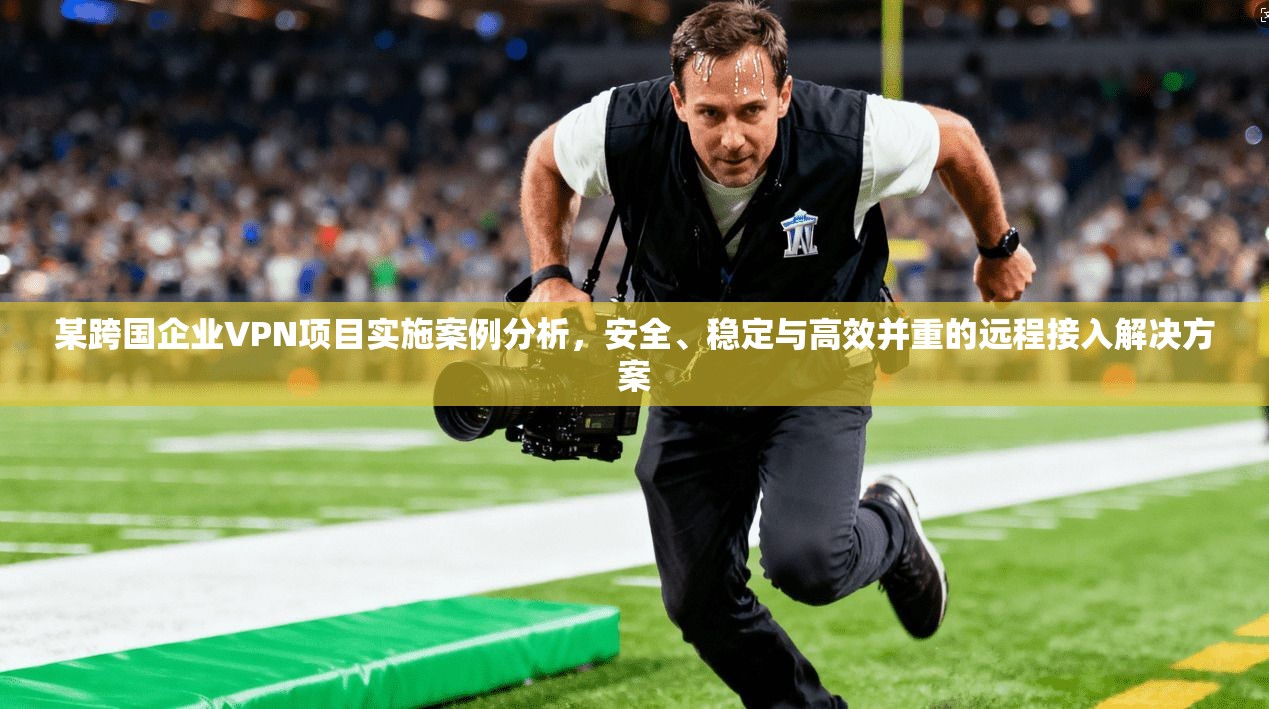 某跨国企业VPN项目实施案例分析，安全、稳定与高效并重的远程接入解决方案