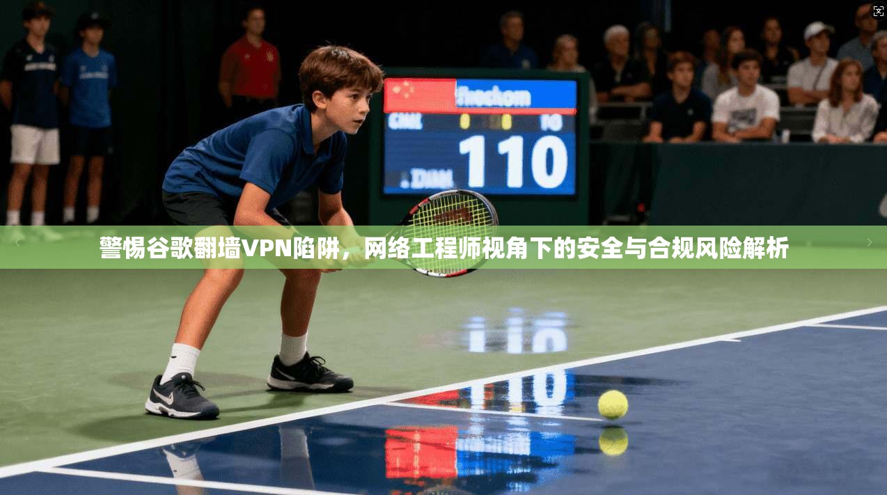警惕谷歌翻墙VPN陷阱，网络工程师视角下的安全与合规风险解析