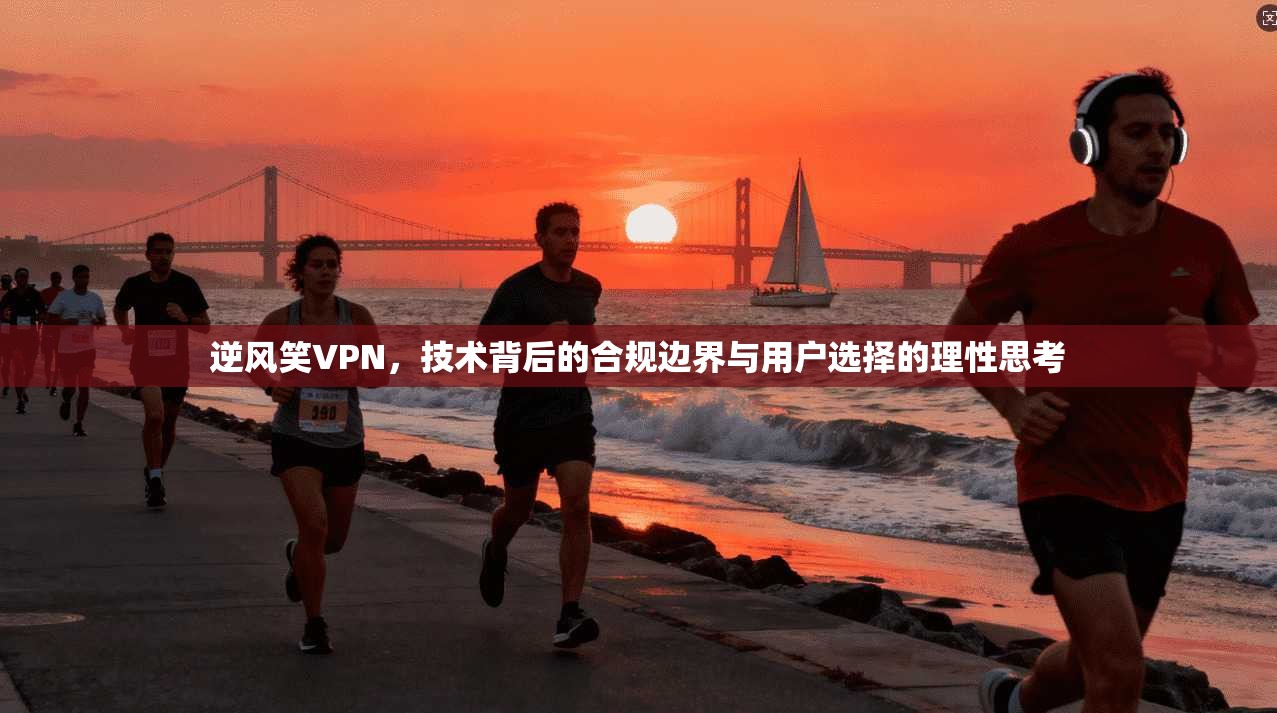 逆风笑VPN,技术背后的合规边界与用户选择的理性思考