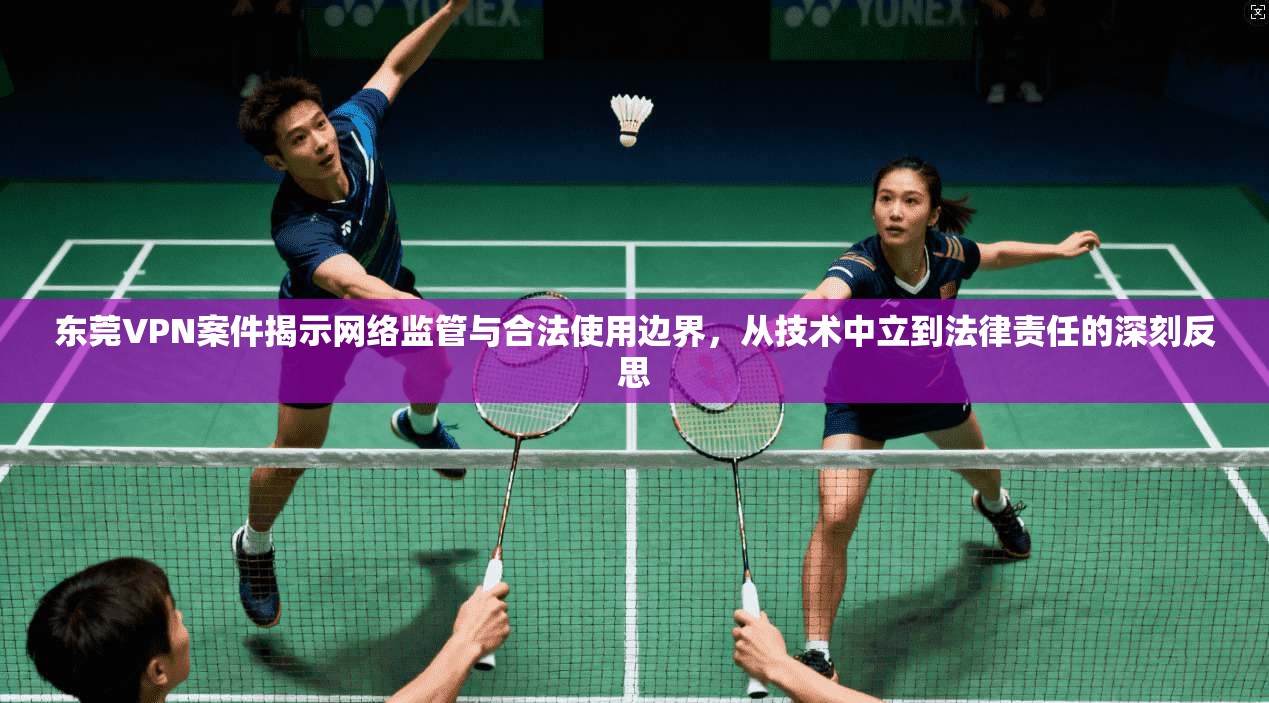 东莞VPN案件揭示网络监管与合法使用边界,从技术中立到法律责任的深刻反思