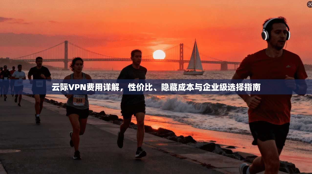 云际VPN费用详解，性价比、隐藏成本与企业级选择指南