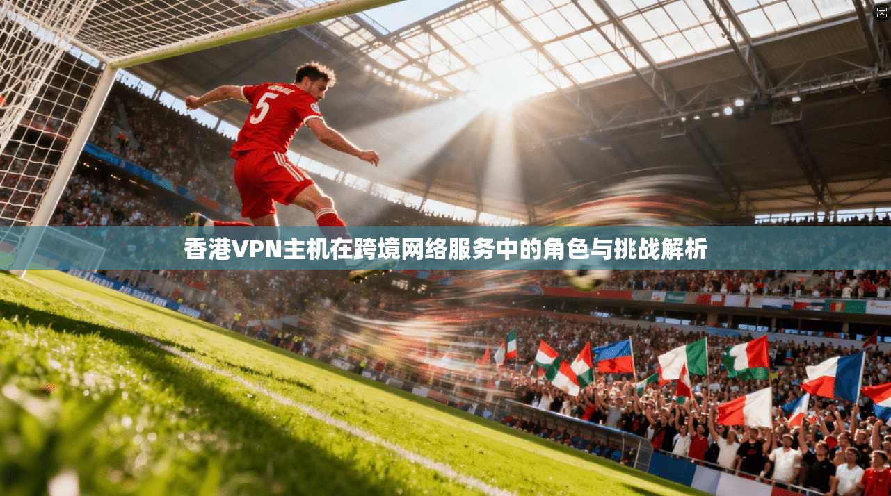 香港VPN主机在跨境网络服务中的角色与挑战解析