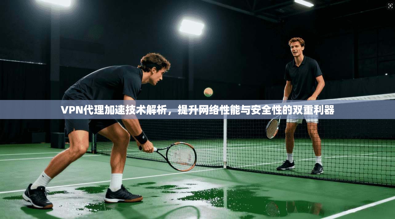 VPN代理加速技术解析，提升网络性能与安全性的双重利器