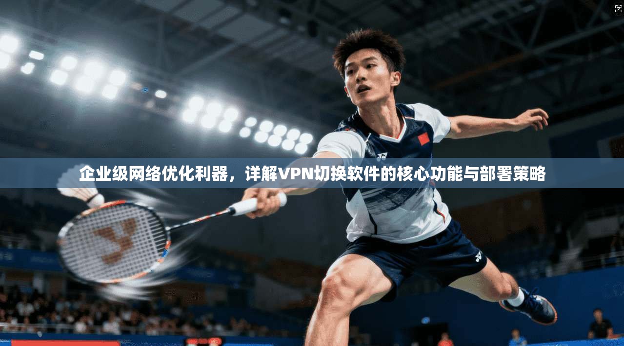 企业级网络优化利器,详解VPN切换软件的核心功能与部署策略