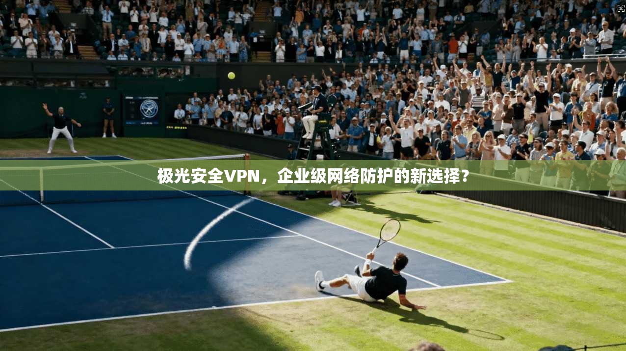 极光安全VPN，企业级网络防护的新选择？