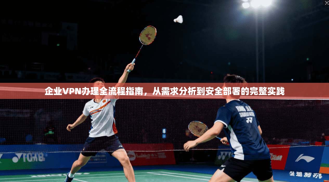 企业VPN办理全流程指南，从需求分析到安全部署的完整实践