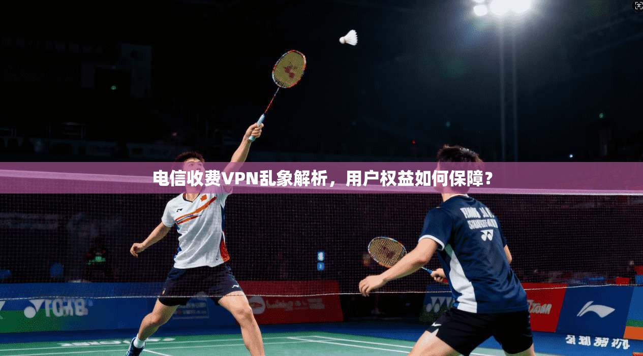 电信收费VPN乱象解析,用户权益如何保障?
