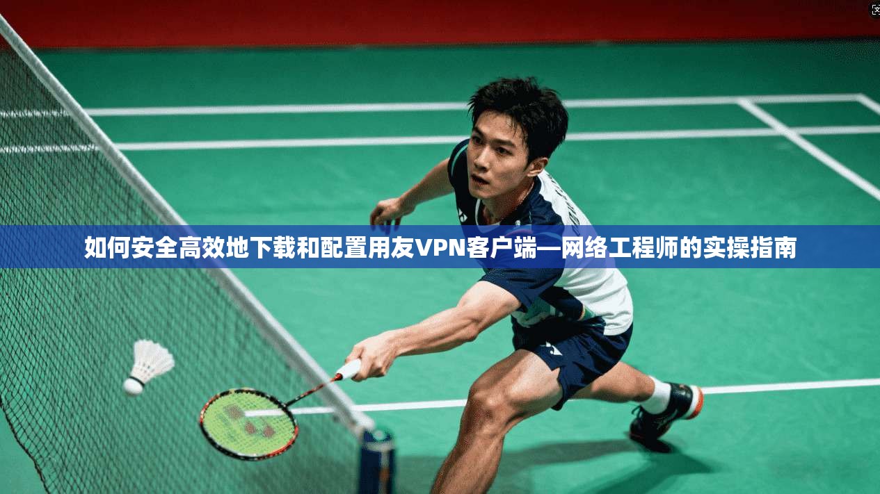 如何安全高效地下载和配置用友VPN客户端—网络工程师的实操指南