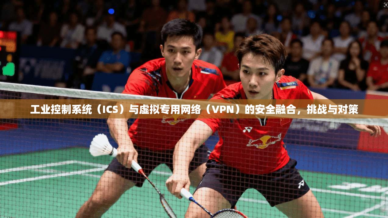 工业控制系统(ICS)与虚拟专用网络(VPN)的安全融合,挑战与对策