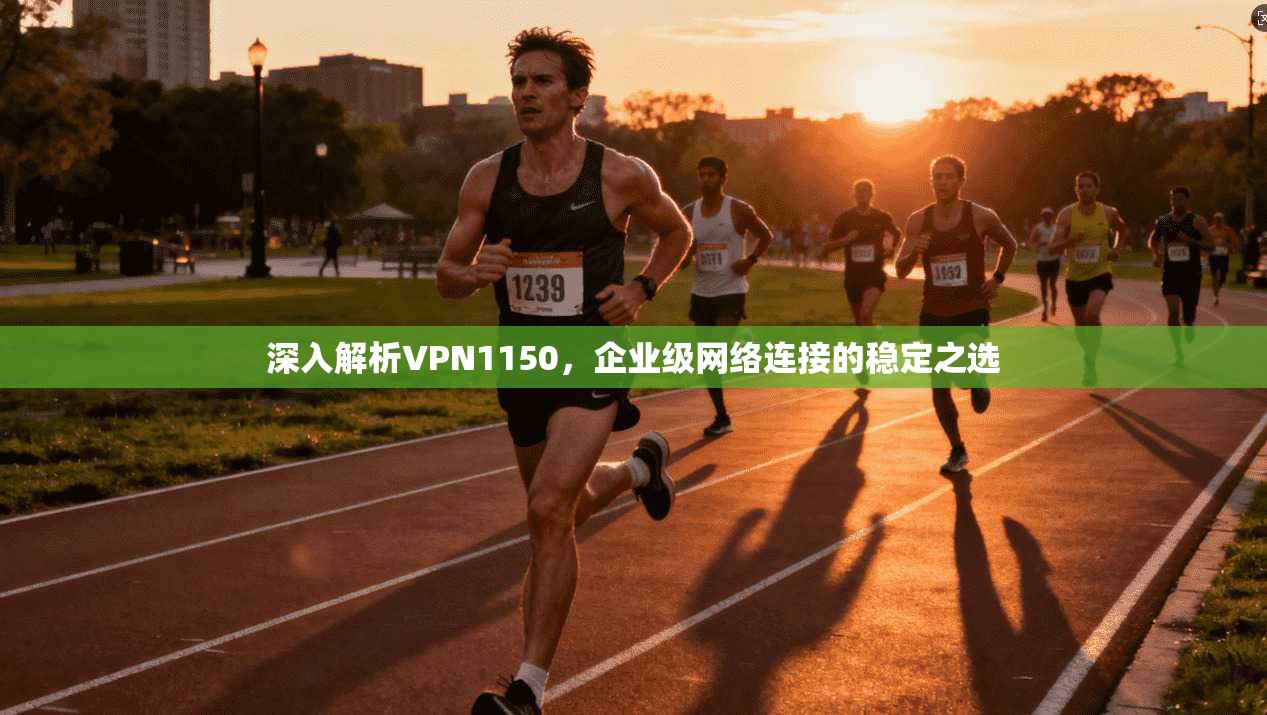 深入解析VPN1150，企业级网络连接的稳定之选