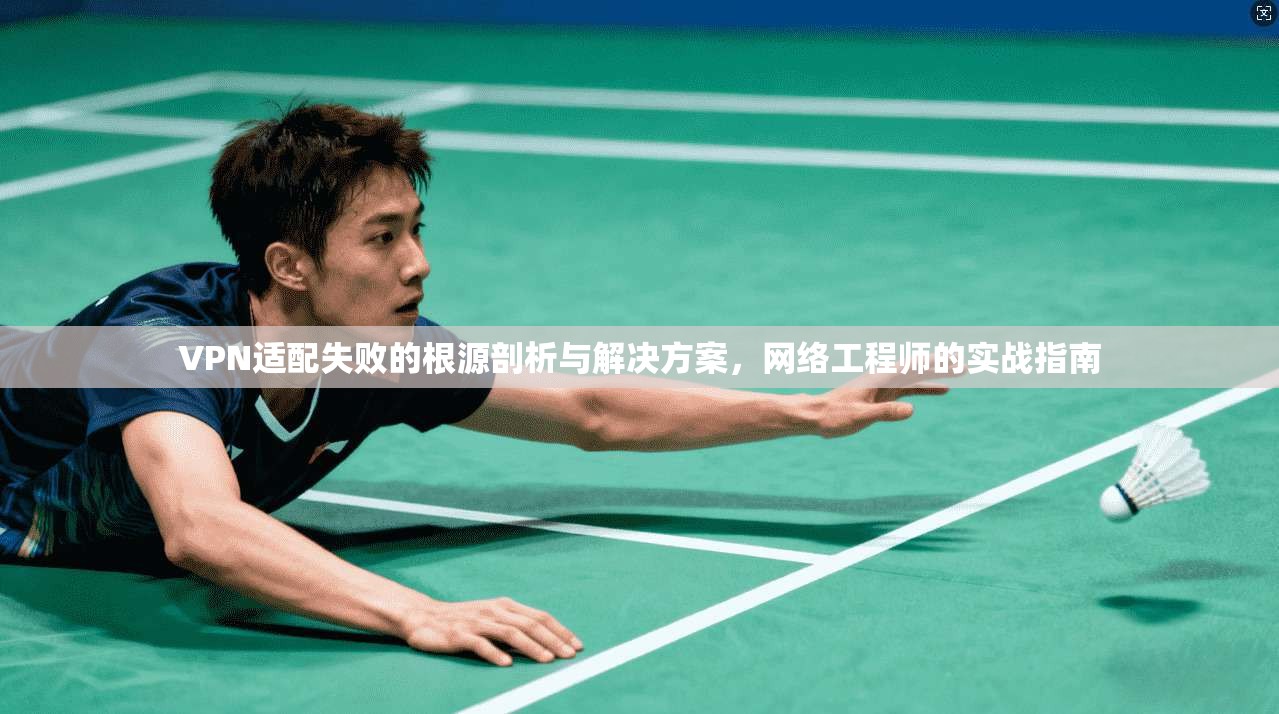 VPN适配失败的根源剖析与解决方案，网络工程师的实战指南