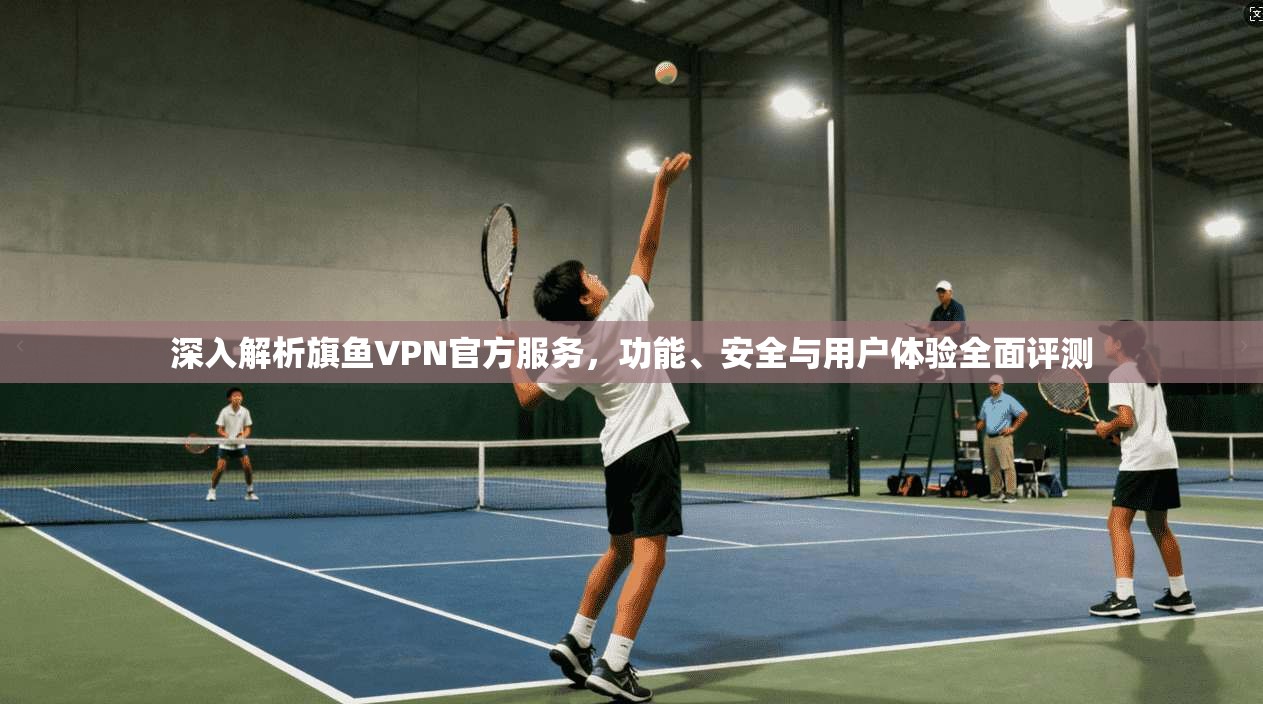 深入解析旗鱼VPN官方服务，功能、安全与用户体验全面评测